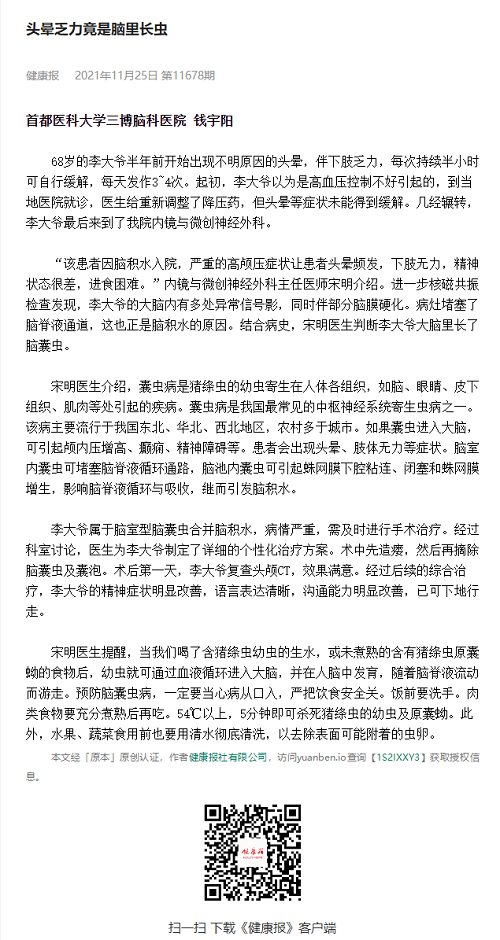 头晕乏力竟是脑里长虫-68岁的李大爷半年前开始出现不明原因的头晕，伴下肢乏力，每次持续半小时可自行缓解，每天发作3~4次。起初，李大爷以为是高血压控制不好引起的，到当地医院就诊，医生给重新调整了降压药，但头晕等症状未能得到缓解。几经辗转，李大爷最后来到了我院内镜与微创神经外科。 

“该患者因脑积水入院，严重的高颅压症状让患者头晕频发，下肢无力，精神状态很差，进食困难。”内镜与微创神经外科主任医师宋明介绍。进一步核磁共振检查发现，李大爷的大脑内有多处异常信号影，同时伴部分脑膜硬化。病灶堵塞了脑脊液通道，这也正是脑积水的原因。结合病史，宋明医生判断李大爷大脑里长了脑囊虫。 

宋明医生介绍，囊虫病是猪绦虫的幼虫寄生在人体各组织，如脑、眼睛、皮下组织、肌肉等处引起的疾病。囊虫病是我国最常见的中枢神经系统寄生虫病之一。该病主要流行于我国东北、华北、西北地区，农村多于城市。如果囊虫进入大脑，可引起颅内压增高、癫痫、精神障碍等。患者会出现头晕、肢体无力等症状。脑室内囊虫可堵塞脑脊液循环通路，脑池内囊虫可引起蛛网膜下腔粘连、闭塞和蛛网膜增生，影响脑脊液循环与吸收，继而引发脑积水。 

李大爷属于脑室型脑囊虫合并脑积水，病情严重，需及时进行手术治疗。经过科室讨论，医生为李大爷制定了详细的个性化治疗方案。术中先造瘘，然后再摘除脑囊虫及囊泡。术后***天，李大爷复查头颅CT，效果满意。经过后续的综合治疗，李大爷的精神症状明显改善，语言表达清晰，沟通能力明显改善，已可下地行走。 

宋明医生提醒，当我们喝了含猪绦虫幼虫的生水，或未煮熟的含有猪绦虫原囊蚴的食物后，幼虫就可通过血液循环进入大脑，并在人脑中发育，随着脑脊液流动而游走。预防脑囊虫病，一定要当心病从口入，严把饮食***关。饭前要洗手。肉类食物要充分煮熟后再吃。54℃以上，5分钟即可杀死猪绦虫的幼虫及原囊蚴。此外，水果、蔬菜食用前也要用清水彻底清洗，以去除表面可能附着的虫卵 
